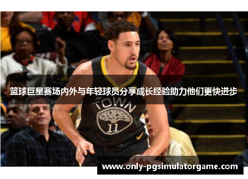 篮球巨星赛场内外与年轻球员分享成长经验助力他们更快进步