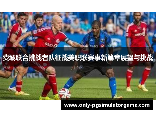 费城联合挑战者队征战美职联赛事新篇章展望与挑战
