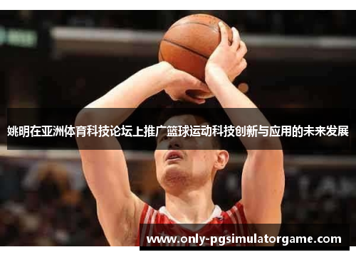 姚明在亚洲体育科技论坛上推广篮球运动科技创新与应用的未来发展
