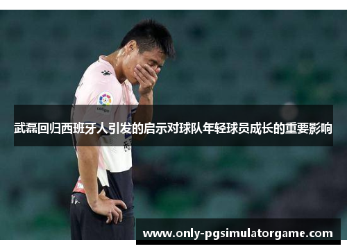 武磊回归西班牙人引发的启示对球队年轻球员成长的重要影响
