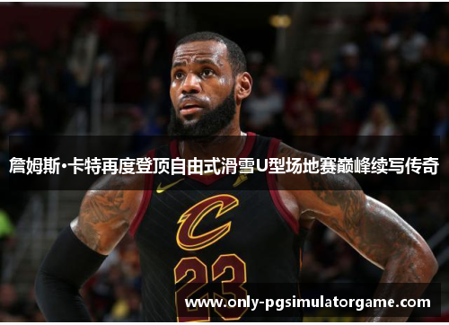 詹姆斯·卡特再度登顶自由式滑雪U型场地赛巅峰续写传奇