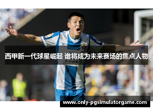 西甲新一代球星崛起 谁将成为未来赛场的焦点人物