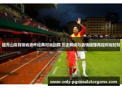 越秀山体育场省港杯经典对决回顾 历史瞬间与激情碰撞再现辉煌时刻