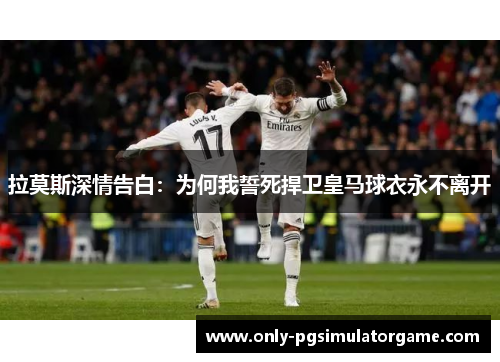 拉莫斯深情告白：为何我誓死捍卫皇马球衣永不离开