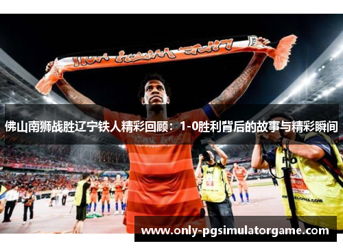 佛山南狮战胜辽宁铁人精彩回顾：1-0胜利背后的故事与精彩瞬间