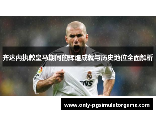 齐达内执教皇马期间的辉煌成就与历史地位全面解析