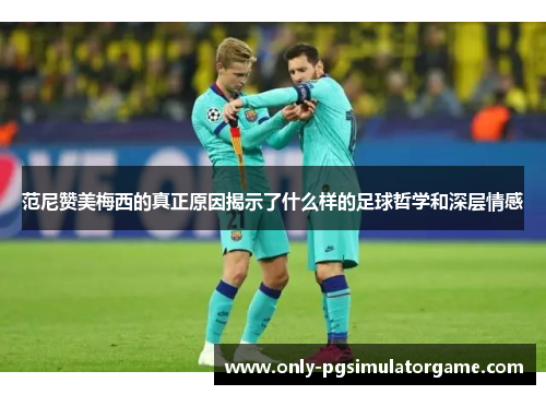 范尼赞美梅西的真正原因揭示了什么样的足球哲学和深层情感