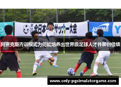 阿贾克斯青训模式为何能培养出世界级足球人才并屡创佳绩