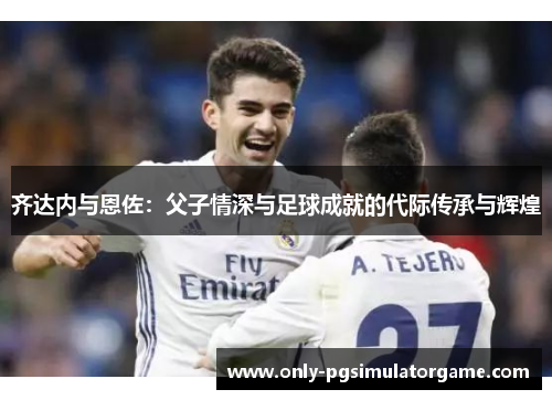 齐达内与恩佐：父子情深与足球成就的代际传承与辉煌