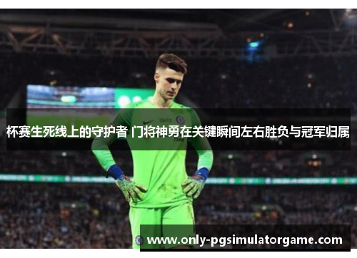 杯赛生死线上的守护者 门将神勇在关键瞬间左右胜负与冠军归属 杯赛生死线上的守护者 门将神勇在关键瞬间左右胜负与冠军归属